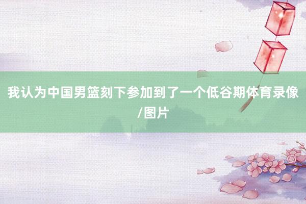 我认为中国男篮刻下参加到了一个低谷期体育录像/图片