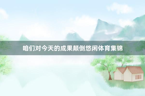咱们对今天的成果颠倒悠闲体育集锦