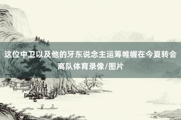 这位中卫以及他的牙东说念主运筹帷幄在今夏转会离队体育录像/图片