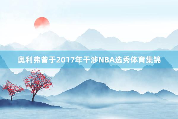奥利弗曾于2017年干涉NBA选秀体育集锦