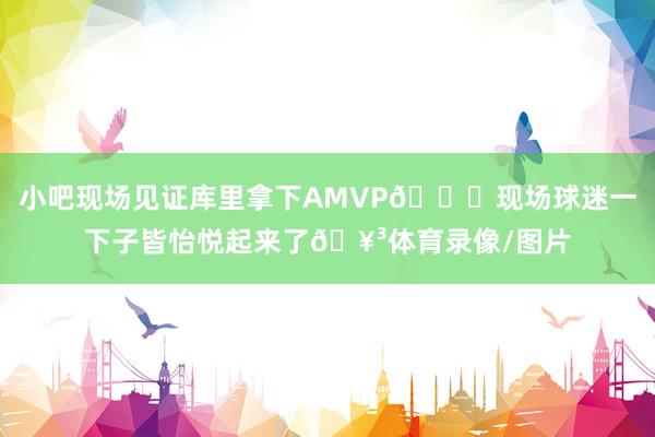 小吧现场见证库里拿下AMVP👏现场球迷一下子皆怡悦起来了🥳体育录像/图片