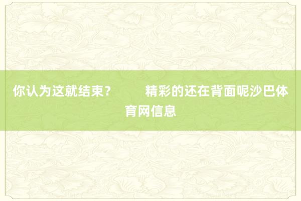 你认为这就结束？        精彩的还在背面呢沙巴体育网信息