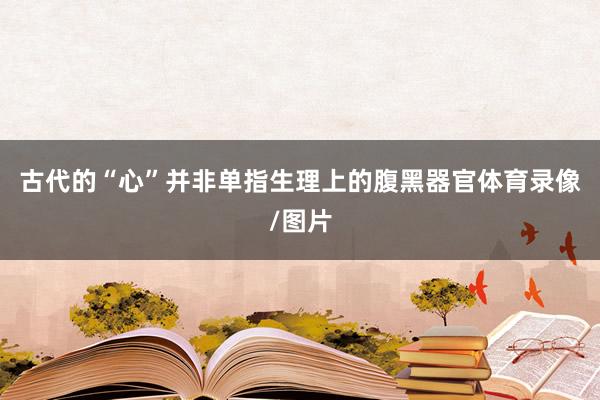 古代的“心”并非单指生理上的腹黑器官体育录像/图片