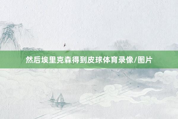 然后埃里克森得到皮球体育录像/图片
