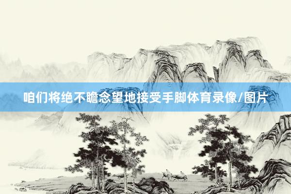 咱们将绝不瞻念望地接受手脚体育录像/图片