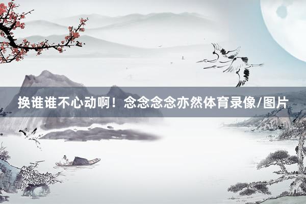 换谁谁不心动啊！念念念念亦然体育录像/图片