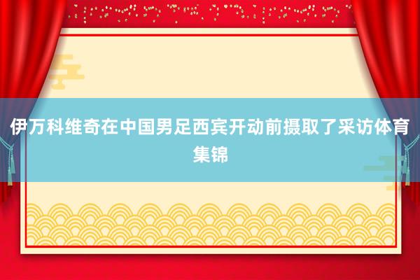 伊万科维奇在中国男足西宾开动前摄取了采访体育集锦