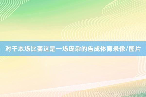 对于本场比赛这是一场庞杂的告成体育录像/图片
